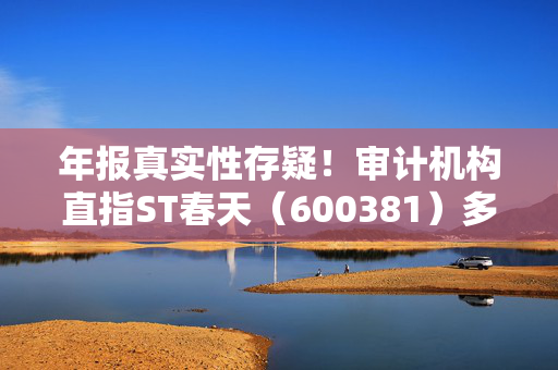 年报真实性存疑！审计机构直指ST春天（600381）多项财务异常，或面临股民索赔