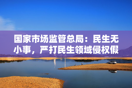 国家市场监管总局：民生无小事，严打民生领域侵权假冒违法行为