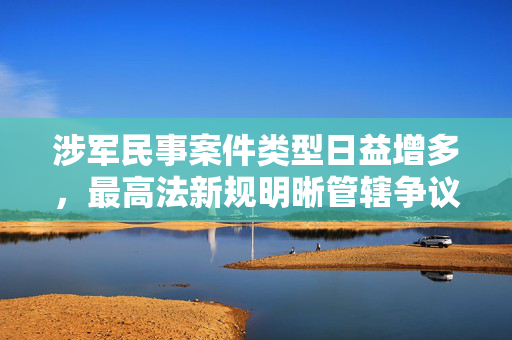 涉军民事案件类型日益增多，最高法新规明晰管辖争议问题