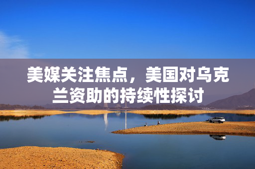 美媒关注焦点，美国对乌克兰资助的持续性探讨