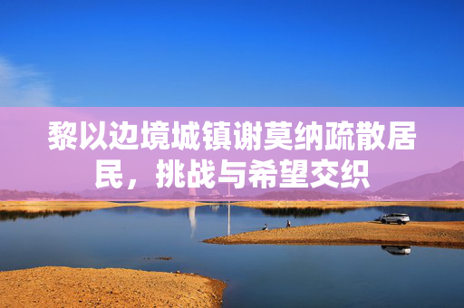 黎以边境城镇谢莫纳疏散居民，挑战与希望交织
