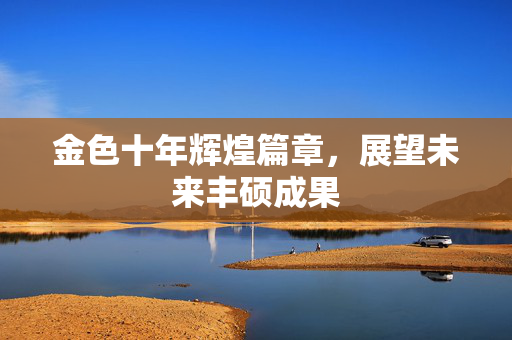 金色十年辉煌篇章，展望未来丰硕成果