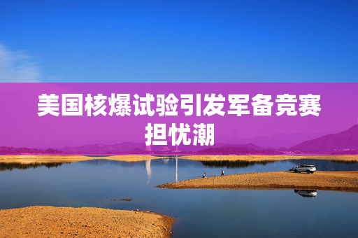 美国核爆试验引发军备竞赛担忧潮