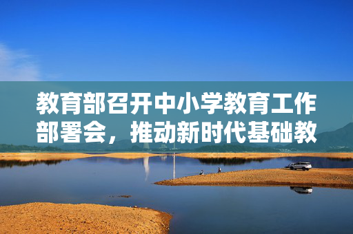 教育部召开中小学教育工作部署会，推动新时代基础教育高质量发展新篇章