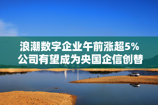 浪潮数字企业午前涨超5% 公司有望成为央国企信创替代的首选合作伙伴