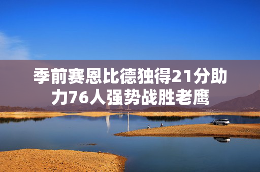 季前赛恩比德独得21分助力76人强势战胜老鹰