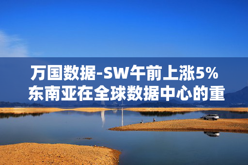 万国数据-SW午前上涨5% 东南亚在全球数据中心的重要性逐步凸显