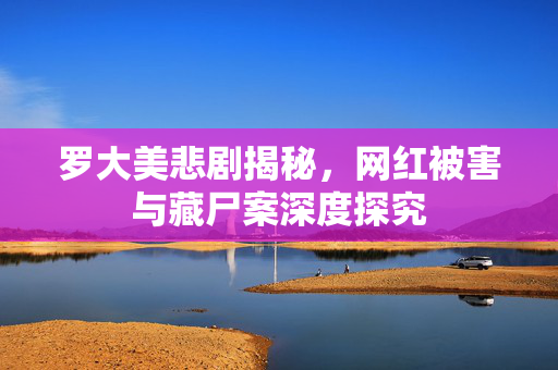 罗大美悲剧揭秘，网红被害与藏尸案深度探究