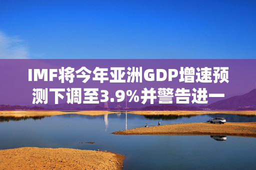 IMF将今年亚洲GDP增速预测下调至3.9%并警告进一步下修风险