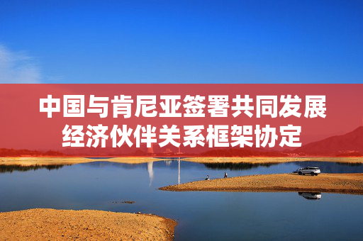 中国与肯尼亚签署共同发展经济伙伴关系框架协定
