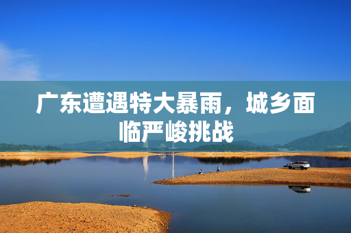 广东遭遇特大暴雨，城乡面临严峻挑战