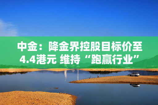 中金：降金界控股目标价至4.4港元 维持“跑赢行业”评级