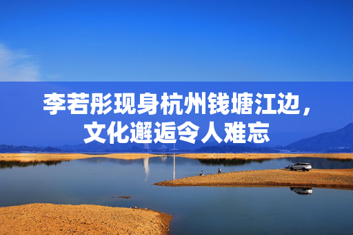 李若彤现身杭州钱塘江边，文化邂逅令人难忘
