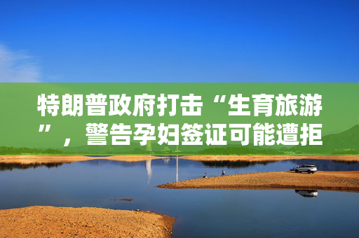 特朗普政府打击“生育旅游”，警告孕妇签证可能遭拒