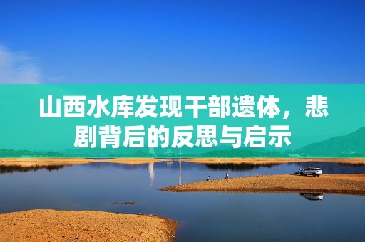 山西水库发现干部遗体，悲剧背后的反思与启示