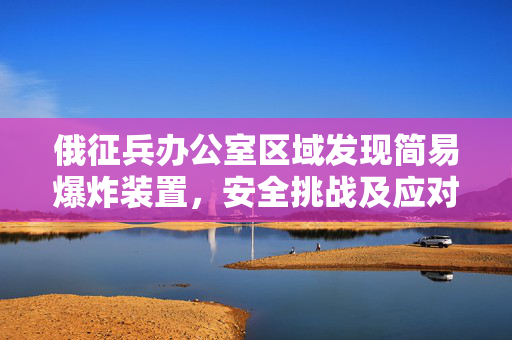 俄征兵办公室区域发现简易爆炸装置，安全挑战及应对策略探讨
