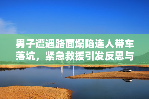 男子遭遇路面塌陷连人带车落坑，紧急救援引发反思与启示