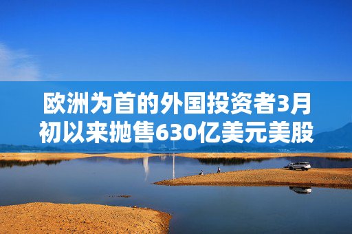 欧洲为首的外国投资者3月初以来抛售630亿美元美股 高盛：暂不认为是恐慌性抛售
