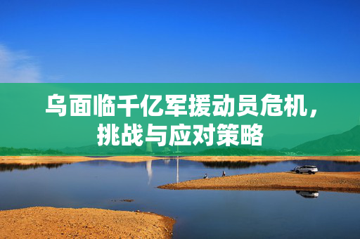 乌面临千亿军援动员危机，挑战与应对策略
