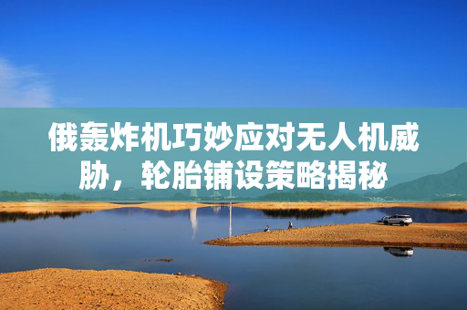 俄轰炸机巧妙应对无人机威胁，轮胎铺设策略揭秘