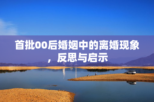 首批00后婚姻中的离婚现象，反思与启示