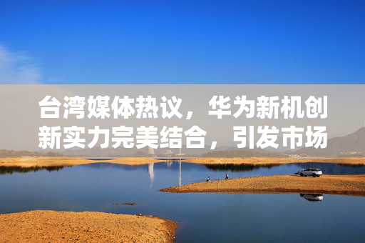台湾媒体热议，华为新机创新实力完美结合，引发市场轰动