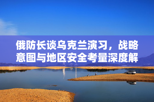 俄防长谈乌克兰演习，战略意图与地区安全考量深度解析