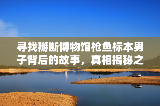 寻找掰断博物馆枪鱼标本男子背后的故事，真相揭秘之旅