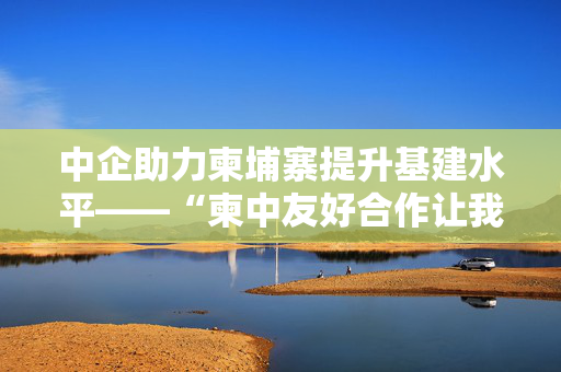 中企助力柬埔寨提升基建水平——“柬中友好合作让我们的生活不断改善”