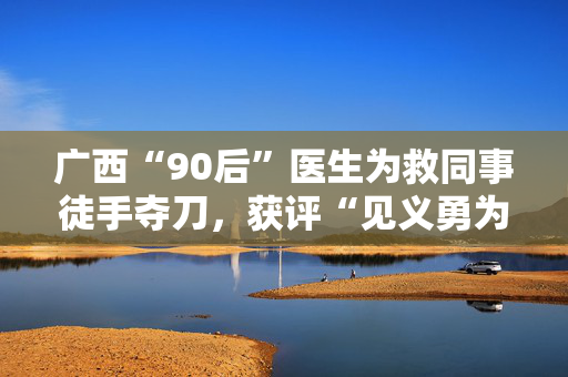 广西“90后”医生为救同事徒手夺刀，获评“见义勇为英雄”