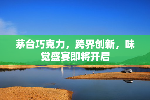 茅台巧克力，跨界创新，味觉盛宴即将开启