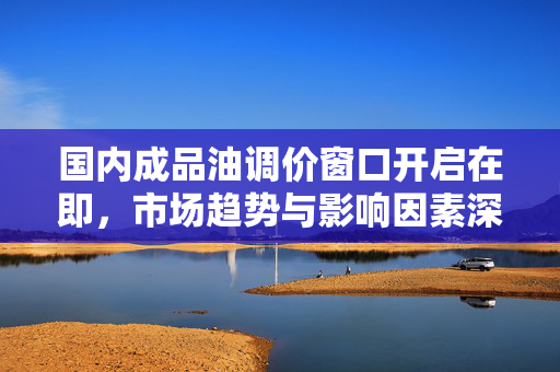国内成品油调价窗口开启在即，市场趋势与影响因素深度解析