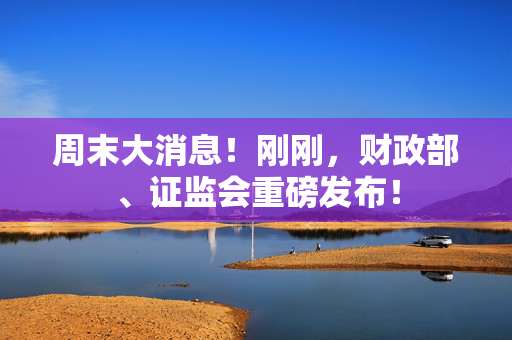 周末大消息！刚刚，财政部、证监会重磅发布！