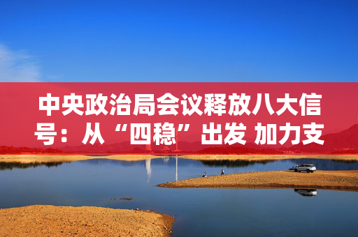 中央政治局会议释放八大信号：从“四稳”出发 加力支持实体经济