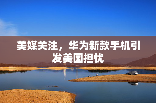 美媒关注，华为新款手机引发美国担忧