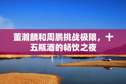董瀚麟和周鹏挑战极限，十五瓶酒的畅饮之夜