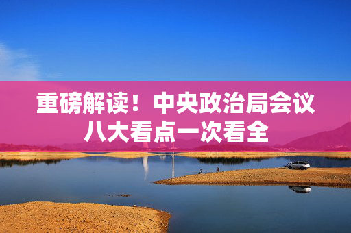重磅解读！中央政治局会议八大看点一次看全
