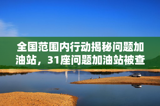 全国范围内行动揭秘问题加油站，31座问题加油站被查获真相深度报道