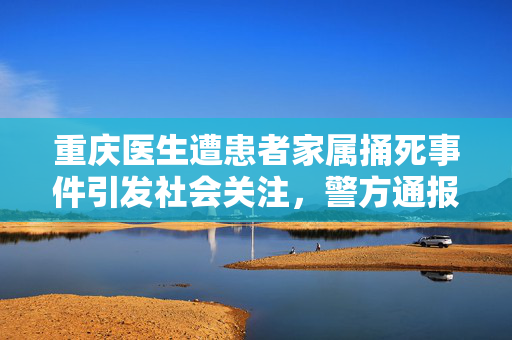 重庆医生遭患者家属捅死事件引发社会关注，警方通报震动社会