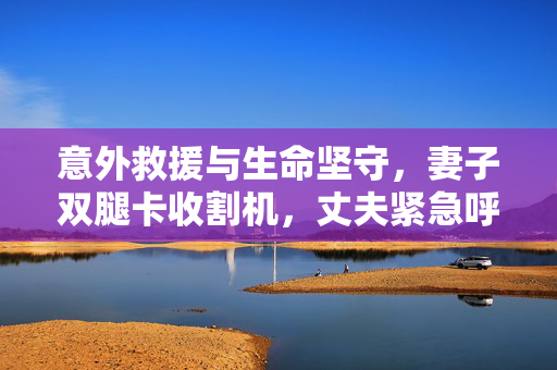 意外救援与生命坚守，妻子双腿卡收割机，丈夫紧急呼救