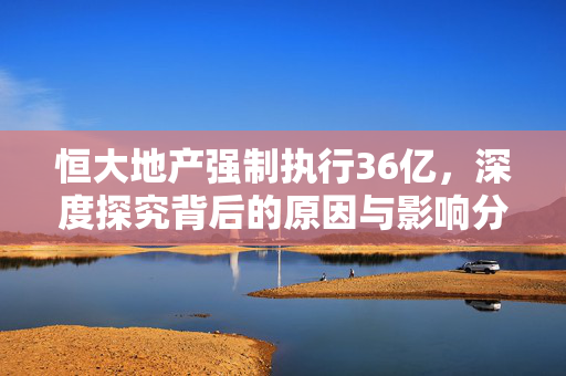 恒大地产强制执行36亿，深度探究背后的原因与影响分析