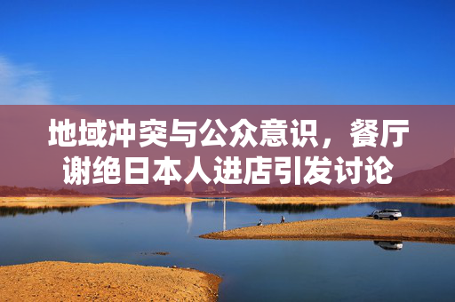 地域冲突与公众意识，餐厅谢绝日本人进店引发讨论