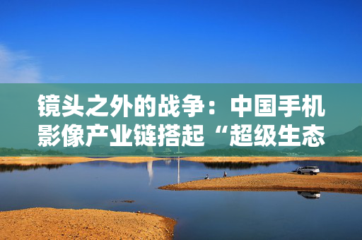 镜头之外的战争：中国手机影像产业链搭起“超级生态”