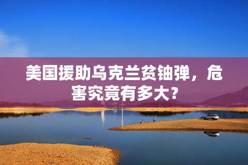 美国援助乌克兰贫铀弹，危害究竟有多大？