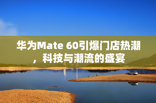 华为Mate 60引爆门店热潮，科技与潮流的盛宴