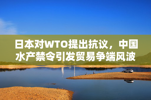 日本对WTO提出抗议，中国水产禁令引发贸易争端风波