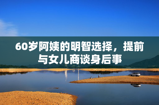 60岁阿姨的明智选择，提前与女儿商谈身后事