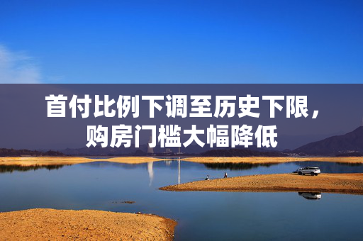 首付比例下调至历史下限，购房门槛大幅降低