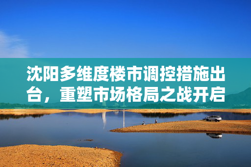 沈阳多维度楼市调控措施出台，重塑市场格局之战开启