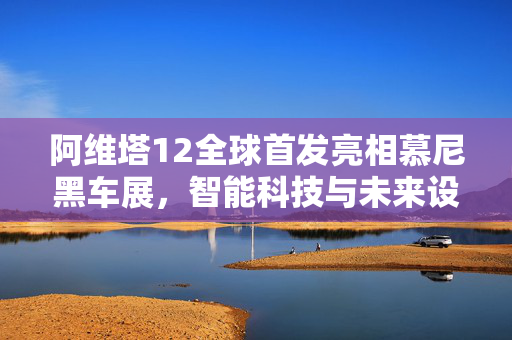 阿维塔12全球首发亮相慕尼黑车展，智能科技与未来设计的梦幻联动
